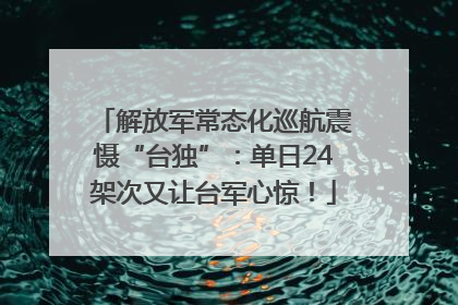 解放军常态化巡航震慑“台独”：单日24架次又让台军心惊！