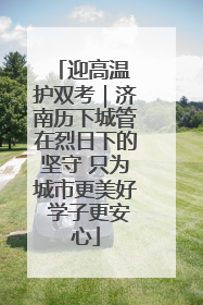 迎高温 护双考｜济南历下城管在烈日下的坚守 只为城市更美好 学子更安心