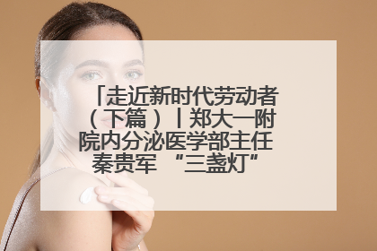 走近新时代劳动者（下篇）丨郑大一附院内分泌医学部主任秦贵军 “三盏灯”下的医者人生