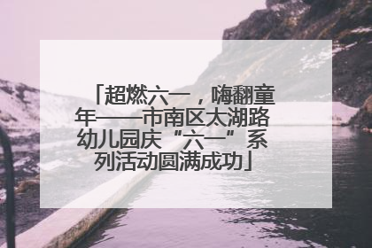 超燃六一，嗨翻童年——市南区太湖路幼儿园庆“六一”系列活动圆满成功