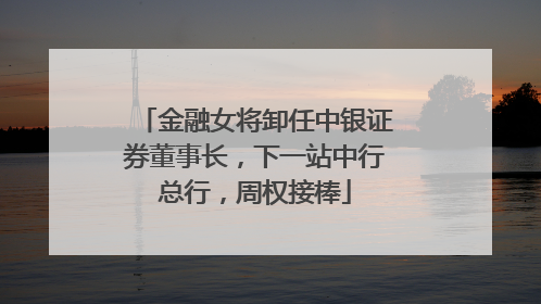 金融女将卸任中银证券董事长，下一站中行总行，周权接棒