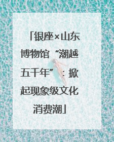 银座×山东博物馆“潮越五千年”：掀起现象级文化消费潮
