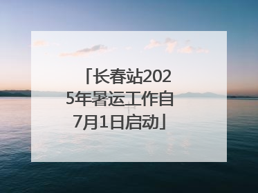 长春站2025年暑运工作自7月1日启动