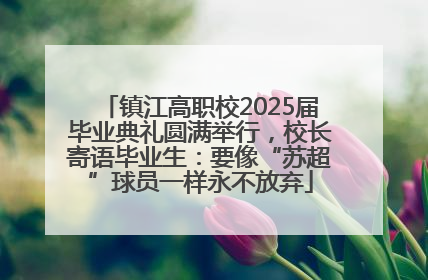 镇江高职校2025届毕业典礼圆满举行，校长寄语毕业生：要像“苏超”球员一样永不放弃