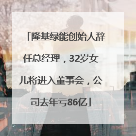 隆基绿能创始人辞任总经理，32岁女儿将进入董事会，公司去年亏86亿