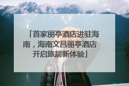 首家丽亭酒店进驻海南，海南文昌丽亭酒店开启旅居新体验
