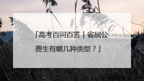 高考百问百答｜省属公费生有哪几种类型？