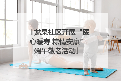 龙泉社区开展“医心暖寿 粽情安康”端午敬老活动