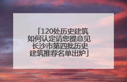 120处历史建筑如何认定请您提意见 长沙市第四批历史建筑推荐名单出炉