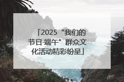 2025“我们的节日·端午”群众文化活动精彩纷呈