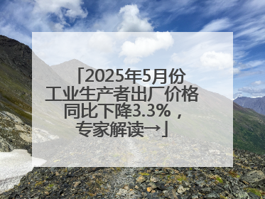 2025年5月份工业生产者出厂价格同比下降3.3%，专家解读→