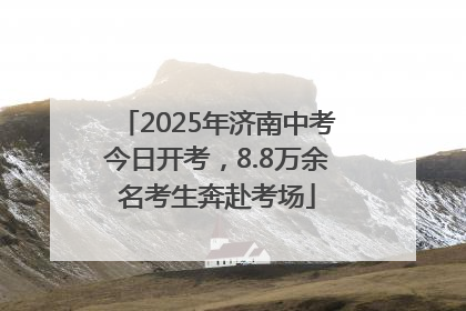 2025年济南中考今日开考，8.8万余名考生奔赴考场