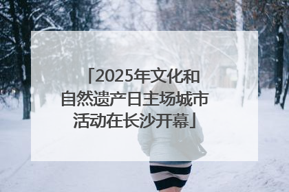 2025年文化和自然遗产日主场城市活动在长沙开幕
