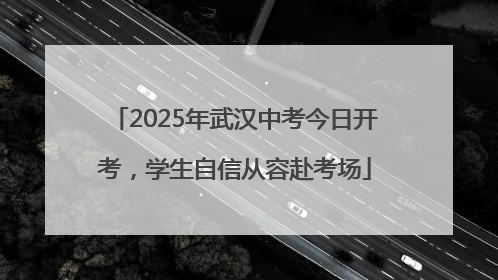 2025年武汉中考今日开考，学生自信从容赴考场
