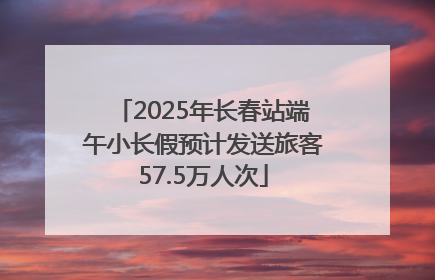 2025年长春站端午小长假预计发送旅客57.5万人次