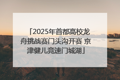 2025年首都高校龙舟挑战赛门头沟开赛 京津健儿竞速门城湖