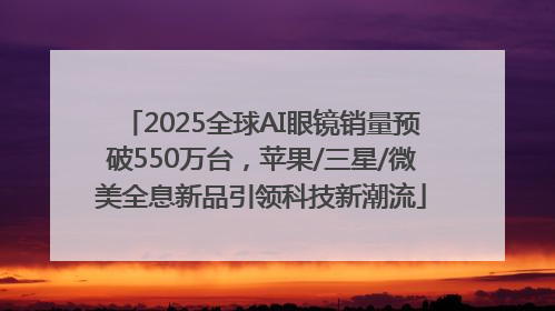 2025全球AI眼镜销量预破550万台，苹果/三星/微美全息新品引领科技新潮流