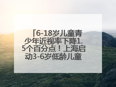 6-18岁儿童青少年近视率下降1.5个百分点！上海启动3-6岁低龄儿童近视监测与干预