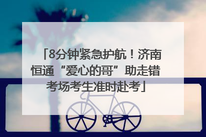 8分钟紧急护航！济南恒通“爱心的哥”助走错考场考生准时赴考
