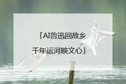AI鲁迅回故乡千年运河映文心