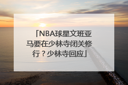 NBA球星文班亚马要在少林寺闭关修行？少林寺回应